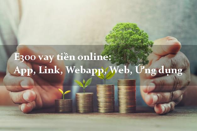 E300 vay tiền online: App, Link, Webapp, Web, Ứng dụng