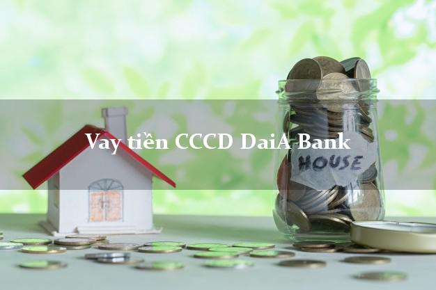 Vay tiền CCCD DaiA Bank Mới nhất