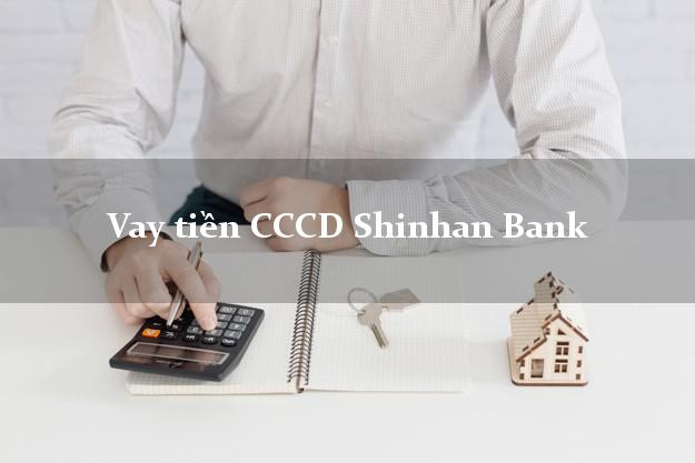 Vay tiền CCCD Shinhan Bank Mới nhất
